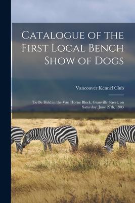 Catalogue of the First Local Bench Show of Dogs [microform]: to Be Held in the Van Horne Block Granville Street on Saturday June 27th 1903