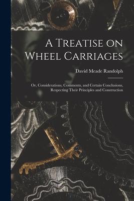 A Treatise on Wheel Carriages: or Considerations Comments and Certain Conclusions Respecting Their Principles and Construction