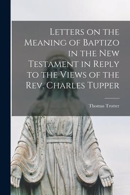 Letters on the Meaning of Baptizo in the New Testament in Reply to the Views of the Rev. Charles Tupper [microform]