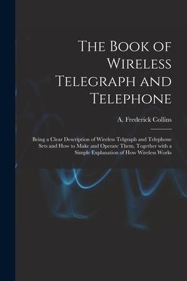 The Book of Wireless Telegraph and Telephone: Being a Clear Description of Wireless Telgraph and Telephone Sets and How to Make and Operate Them Toge