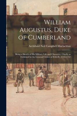 William Augustus Duke of Cumberland: Being a Sketch of His Military Life and Character Chiefly as Exhibited in the General Orders of H.R.H. 1745-17