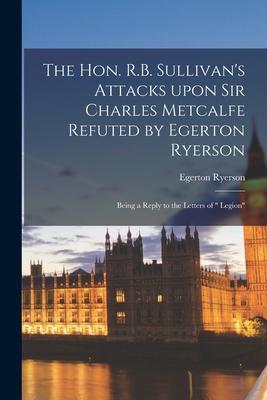The Hon. R.B. Sullivan‘s Attacks Upon Sir Charles Metcalfe Refuted by Egerton Ryerson [microform]: Being a Reply to the Letters of  Legion
