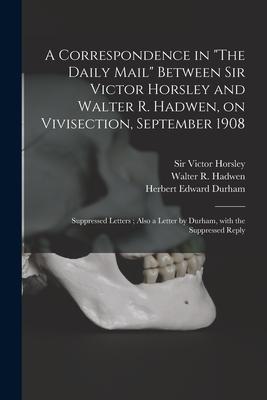 A Correspondence in The Daily Mail Between Sir Victor Horsley and Walter R. Hadwen on Vivisection September 1908: Suppressed Letters; Also a Lette