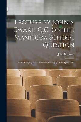 Lecture by John S. Ewart Q.C. on the Manitoba School Question [microform]: in the Congregational Church Winnipeg 29th April 1895