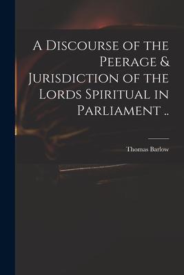 A Discourse of the Peerage & Jurisdiction of the Lords Spiritual in Parliament ..