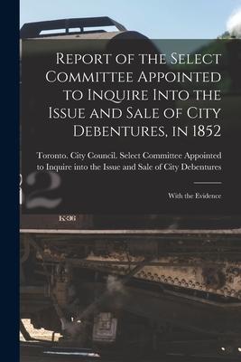 Report of the Select Committee Appointed to Inquire Into the Issue and Sale of City Debentures in 1852 [microform]: With the Evidence