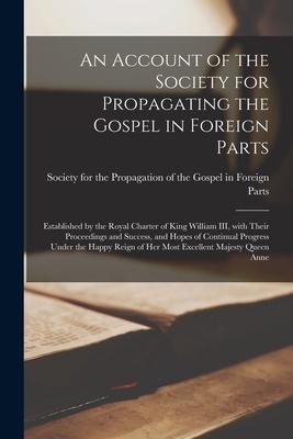 An Account of the Society for Propagating the Gospel in Foreign Parts [microform]: Established by the Royal Charter of King William III With Their Pr
