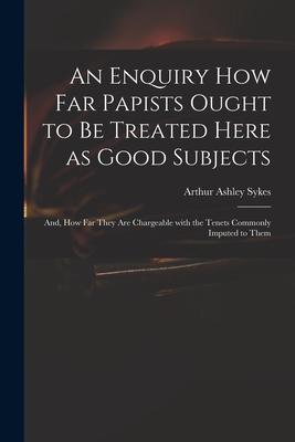 An Enquiry How Far Papists Ought to Be Treated Here as Good Subjects; and How Far They Are Chargeable With the Tenets Commonly Imputed to Them