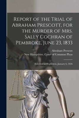 Report of the Trial of Abraham Prescott for the Murder of Mrs. Sally Cochran of Pembroke June 23 1833: Executed at Hopkinton January 6 1836