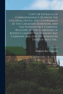 Copy or Extracts of Correspondence Between the Colonial Office the Government of the Canadian Dominion and the Hudson‘s Bay Company Relating to the