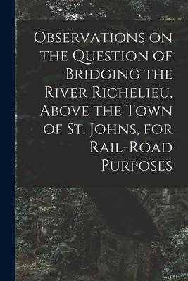 Observations on the Question of Bridging the River Richelieu Above the Town of St. Johns for Rail-road Purposes [microform]