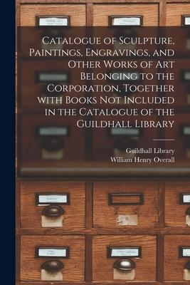 Catalogue of Sculpture Paintings Engravings and Other Works of Art Belonging to the Corporation Together With Books Not Included in the Catalogue