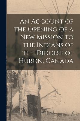 An Account of the Opening of a New Mission to the Indians of the Diocese of Huron Canada [microform]
