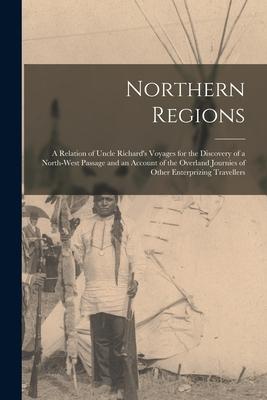 Northern Regions [microform]: a Relation of Uncle Richard‘s Voyages for the Discovery of a North-West Passage and an Account of the Overland Journie