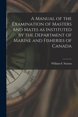 A Manual of the Examination of Masters and Mates as Instituted by the Department of Marine and Fisheries of Canada [microform]