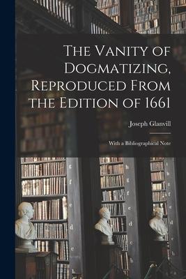 The Vanity of Dogmatizing Reproduced From the Edition of 1661: With a Bibliographical Note