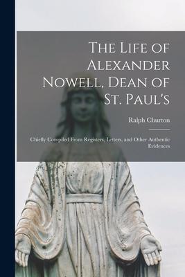The Life of Alexander Nowell Dean of St. Paul‘s: Chiefly Compiled From Registers Letters and Other Authentic Evidences