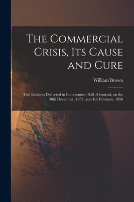 The Commercial Crisis Its Cause and Cure [microform]: Two Lectures Delivered in Bonaventure Hall Montreal on the 30th December 1857 and 4th Febru
