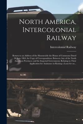 North America Intercolonial Railway [microform]: Return to an Address of the Honourable the House of Commons Dated 30 June 1864 for Copy of Correspo