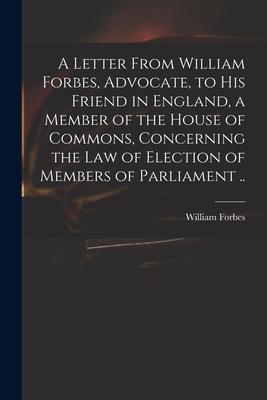 A Letter From William Forbes Advocate to His Friend in England a Member of the House of Commons Concerning the Law of Election of Members of Parli