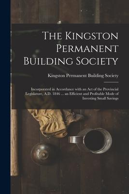 The Kingston Permanent Building Society [microform]: Incorporated in Accordance With an Act of the Provincial Legislature A.D. 1846 ... an Efficient