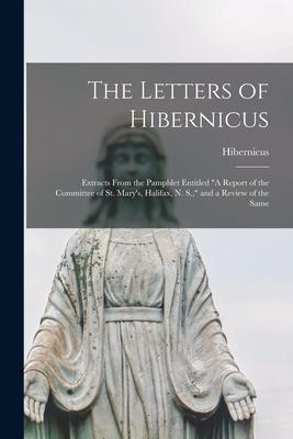 The Letters of Hibernicus [microform]: Extracts From the Pamphlet Entitled A Report of the Committee of St. Mary‘s Halifax N. S. and a Review of