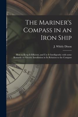 The Mariner‘s Compass in an Iron Ship; How to Keep It Efficient and Use It Intelligently: With Some Remarks on Electric Installation in Its Relation