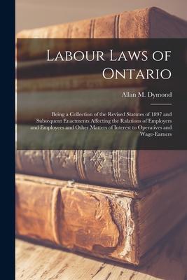 Labour Laws of Ontario [microform]: Being a Collection of the Revised Statutes of 1897 and Subsequent Enactments Affecting the Ralations of Employers