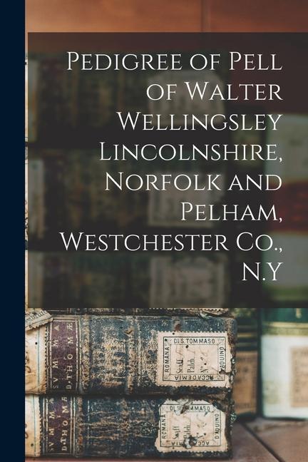 Pedigree of Pell of Walter Wellingsley Lincolnshire Norfolk and Pelham Westchester Co. N.Y