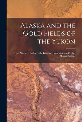 Alaska and the Gold Fields of the Yukon [microform]: Great Northern Railway: the Klondike Cook Inlet [an]d Other Mining Regions