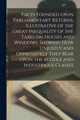 Facts Founded Upon Parliamentary Returns Illustrative of the Great Inequality of the Taxes on Houses and Windows Shewing How Unjustly and Oppressive