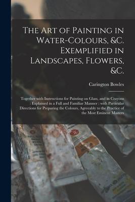 The Art of Painting in Water-colours &c. Exemplified in Landscapes Flowers &c.: Together With Instructions for Painting on Glass and in Crayons: E