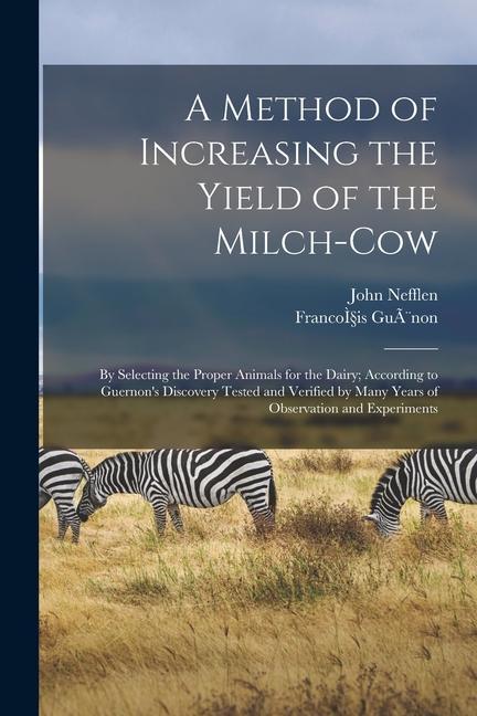 A Method of Increasing the Yield of the Milch-cow [microform]: by Selecting the Proper Animals for the Dairy; According to Guernon‘s Discovery Tested