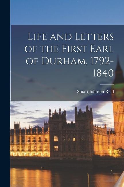 Life and Letters of the First Earl of Durham 1792-1840