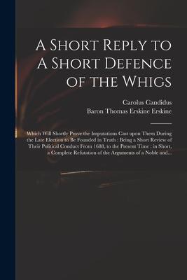 A Short Reply to A Short Defence of the Whigs: Which Will Shortly Prove the Imputations Cast Upon Them During the Late Election to Be Founded in Truth