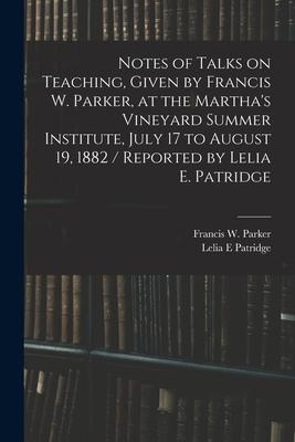 Notes of Talks on Teaching Given by Francis W. Parker at the Martha‘s Vineyard Summer Institute July 17 to August 19 1882 / Reported by Lelia E. P