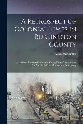 A Retrospect of Colonial Times in Burlington County: an Address Delivered Before the Young Friends‘ Association 2nd Mo. 9 1906 at Moorestown New J
