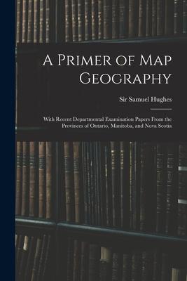 A Primer of Map Geography: With Recent Departmental Examination Papers From the Provinces of Ontario Manitoba and Nova Scotia