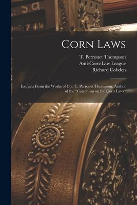 Corn Laws: Extracts From the Works of Col. T. Perronet Thompson Author of the Catechism on the Corn Laws