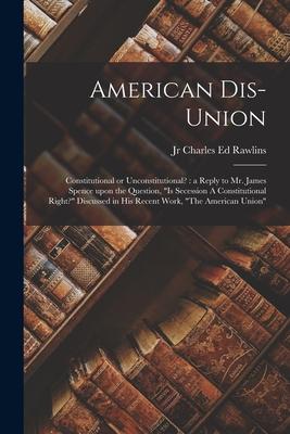 American Dis-union: Constitutional or Unconstitutional?: a Reply to Mr. James Spence Upon the Question Is Secession A Constitutional Rig