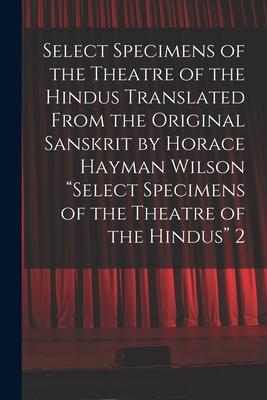 Select Specimens of the Theatre of the Hindus Translated From the Original Sanskrit by Horace Hayman Wilson Select Specimens of the Theatre of the Hi