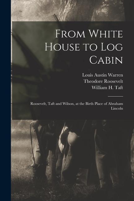 From White House to Log Cabin: Roosevelt Taft and Wilson at the Birth Place of Abraham Lincoln