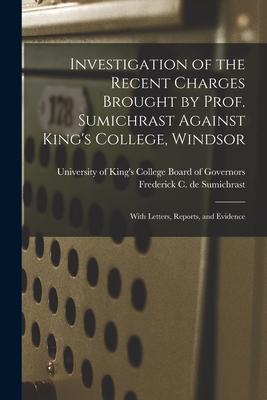 Investigation of the Recent Charges Brought by Prof. Sumichrast Against King‘s College Windsor [microform]: With Letters Reports and Evidence