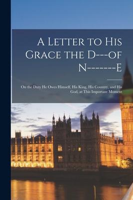 A Letter to His Grace the D---of N-------e [microform]: on the Duty He Owes Himself His King His Country and His God at This Important Moment