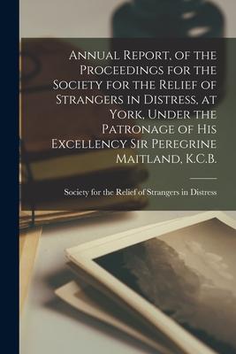 Annual Report of the Proceedings for the Society for the Relief of Strangers in Distress at York Under the Patronage of His Excellency Sir Peregrin