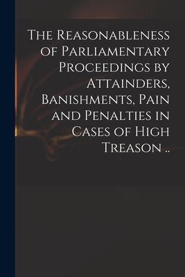 The Reasonableness of Parliamentary Proceedings by Attainders Banishments Pain and Penalties in Cases of High Treason ..
