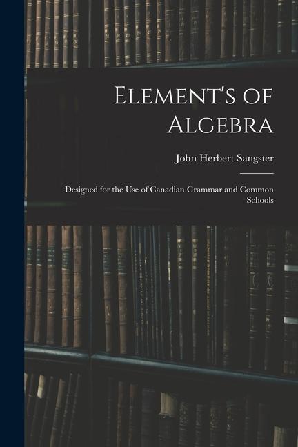 Element‘s of Algebra: ed for the Use of Canadian Grammar and Common Schools