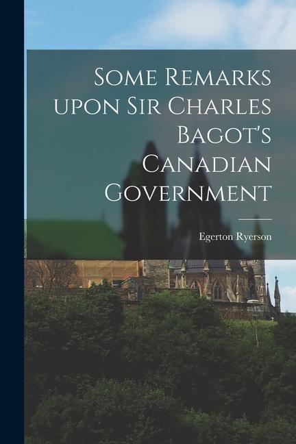 Some Remarks Upon Sir Charles Bagot‘s Canadian Government [microform]