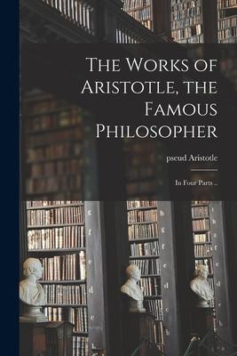 The Works of Aristotle the Famous Philosopher: in Four Parts ..