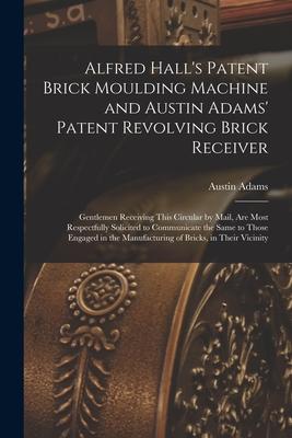 Alfred Hall‘s Patent Brick Moulding Machine and Austin Adams‘ Patent Revolving Brick Receiver [microform]: Gentlemen Receiving This Circular by Mail